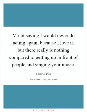 M not saying I would never do acting again, because I love it, but there really is nothing compared to getting up in front of people and singing your music Picture Quote #1