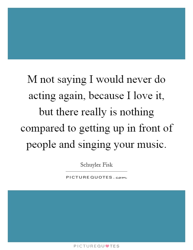 M not saying I would never do acting again, because I love it, but there really is nothing compared to getting up in front of people and singing your music Picture Quote #1