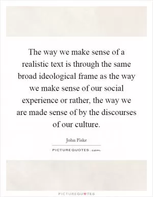The way we make sense of a realistic text is through the same broad ideological frame as the way we make sense of our social experience or rather, the way we are made sense of by the discourses of our culture Picture Quote #1