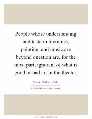 People whose understanding and taste in literature, painting, and music are beyond question are, for the most part, ignorant of what is good or bad art in the theater Picture Quote #1