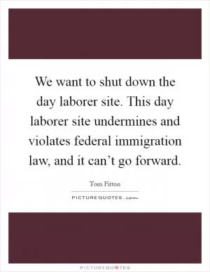 We want to shut down the day laborer site. This day laborer site undermines and violates federal immigration law, and it can’t go forward Picture Quote #1