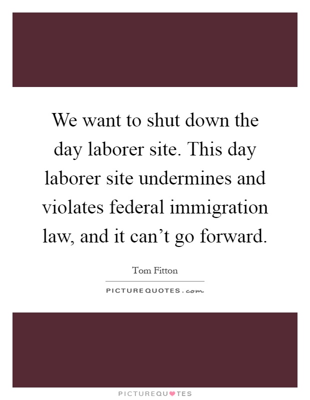 We want to shut down the day laborer site. This day laborer site undermines and violates federal immigration law, and it can't go forward Picture Quote #1