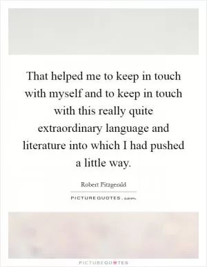 That helped me to keep in touch with myself and to keep in touch with this really quite extraordinary language and literature into which I had pushed a little way Picture Quote #1