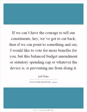 If we can’t have the courage to tell our constituents, hey, we’ve got to cut back, then if we can point to something and say, I would like to vote for more benefits for you, but this balanced budget amendment or statutory spending cap or whatever the device is, is preventing me from doing it Picture Quote #1