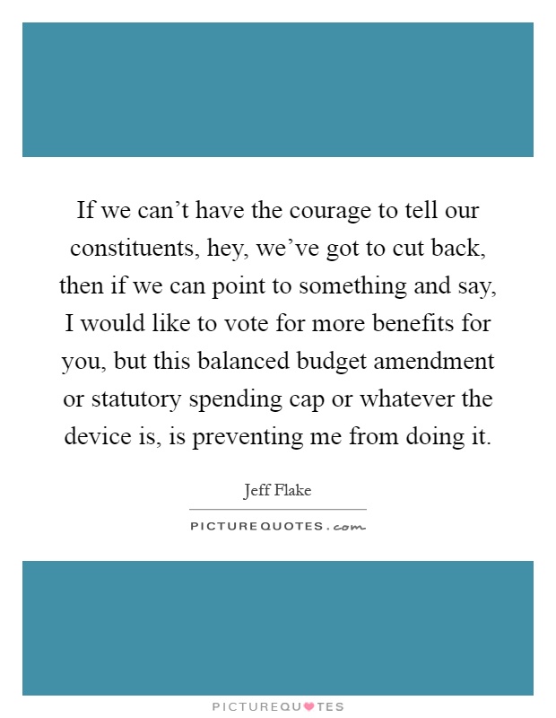 If we can't have the courage to tell our constituents, hey, we've got to cut back, then if we can point to something and say, I would like to vote for more benefits for you, but this balanced budget amendment or statutory spending cap or whatever the device is, is preventing me from doing it Picture Quote #1