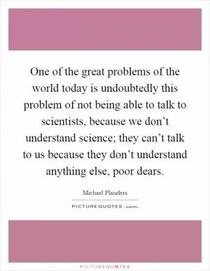One of the great problems of the world today is undoubtedly this problem of not being able to talk to scientists, because we don’t understand science; they can’t talk to us because they don’t understand anything else, poor dears Picture Quote #1
