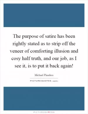 The purpose of satire has been rightly stated as to strip off the veneer of comforting illusion and cosy half truth, and our job, as I see it, is to put it back again! Picture Quote #1