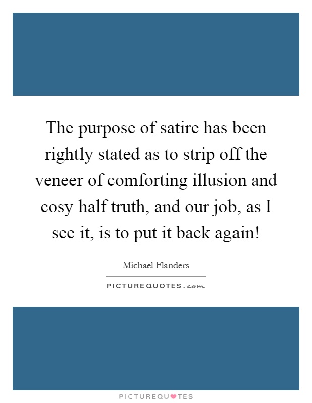 The purpose of satire has been rightly stated as to strip off the veneer of comforting illusion and cosy half truth, and our job, as I see it, is to put it back again! Picture Quote #1