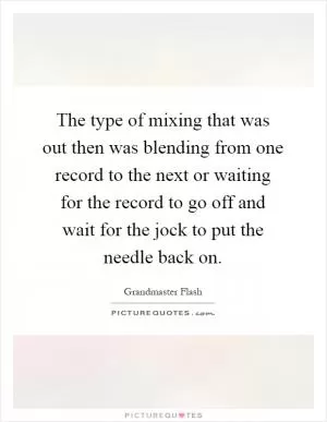 The type of mixing that was out then was blending from one record to the next or waiting for the record to go off and wait for the jock to put the needle back on Picture Quote #1