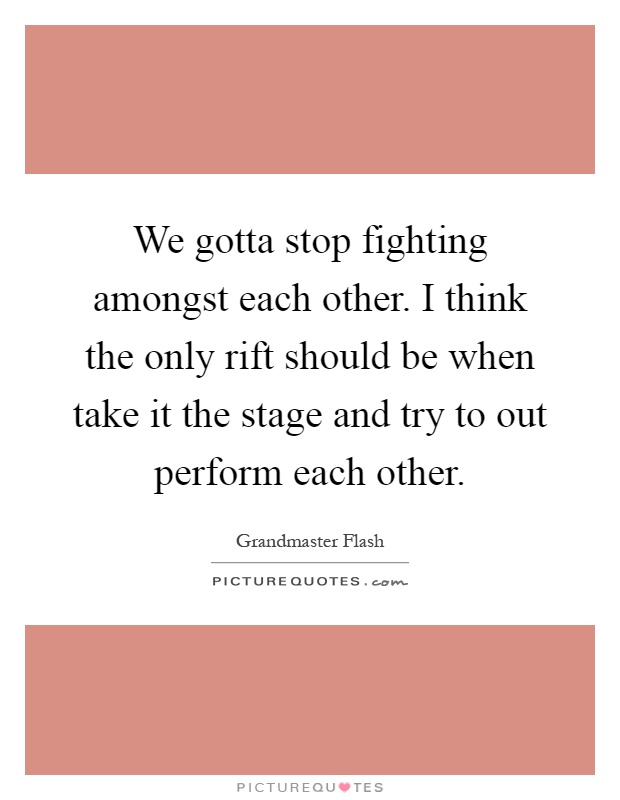 We gotta stop fighting amongst each other. I think the only rift should be when take it the stage and try to out perform each other Picture Quote #1