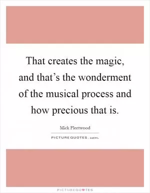 That creates the magic, and that’s the wonderment of the musical process and how precious that is Picture Quote #1