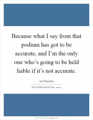 Because what I say from that podium has got to be accurate, and I’m the only one who’s going to be held liable if it’s not accurate Picture Quote #1