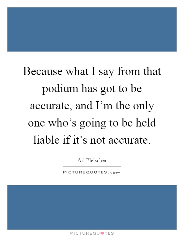 Because what I say from that podium has got to be accurate, and I'm the only one who's going to be held liable if it's not accurate Picture Quote #1