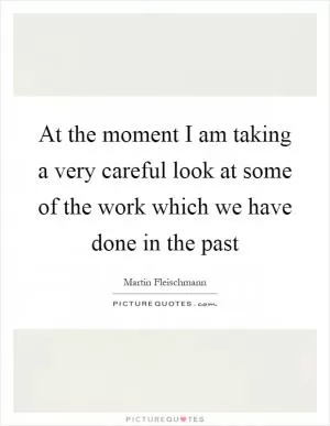 At the moment I am taking a very careful look at some of the work which we have done in the past Picture Quote #1