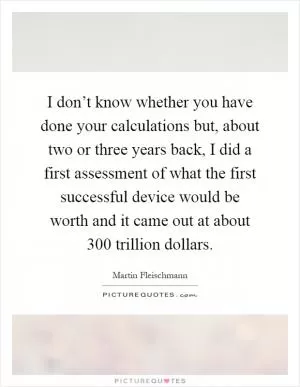 I don’t know whether you have done your calculations but, about two or three years back, I did a first assessment of what the first successful device would be worth and it came out at about 300 trillion dollars Picture Quote #1