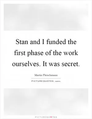 Stan and I funded the first phase of the work ourselves. It was secret Picture Quote #1