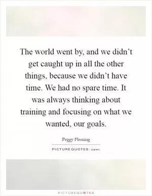 The world went by, and we didn’t get caught up in all the other things, because we didn’t have time. We had no spare time. It was always thinking about training and focusing on what we wanted, our goals Picture Quote #1