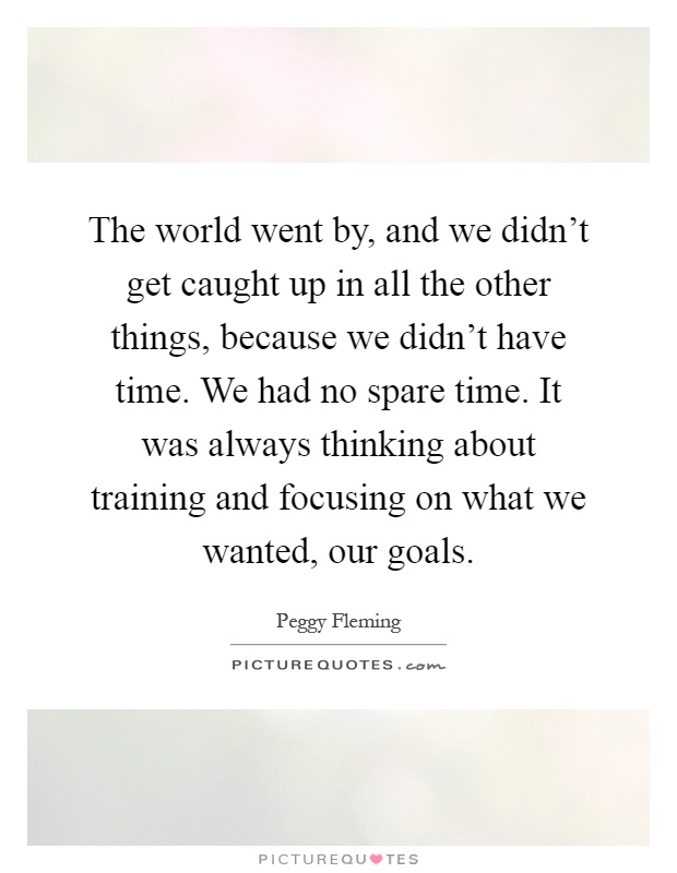 The world went by, and we didn't get caught up in all the other things, because we didn't have time. We had no spare time. It was always thinking about training and focusing on what we wanted, our goals Picture Quote #1