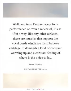 Well, any time I’m preparing for a performance or even a rehearsal, it’s as if in a way, like any other athletes, these are muscles that support the vocal cords which are just I believe cartilage. It demands a kind of constant warming up and a constant feeling of where is the voice today Picture Quote #1