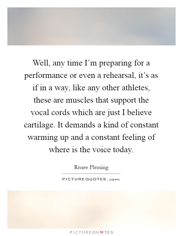 Well, any time I'm preparing for a performance or even a rehearsal, it's as if in a way, like any other athletes, these are muscles that support the vocal cords which are just I believe cartilage. It demands a kind of constant warming up and a constant feeling of where is the voice today Picture Quote #1
