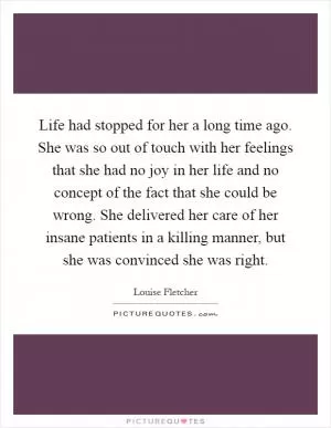 Life had stopped for her a long time ago. She was so out of touch with her feelings that she had no joy in her life and no concept of the fact that she could be wrong. She delivered her care of her insane patients in a killing manner, but she was convinced she was right Picture Quote #1
