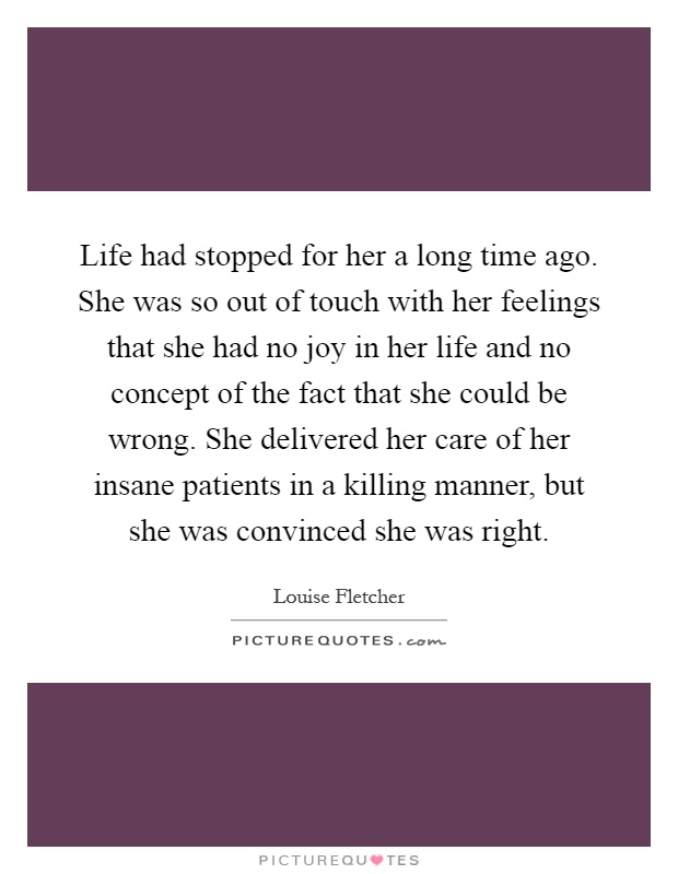 Life had stopped for her a long time ago. She was so out of touch with her feelings that she had no joy in her life and no concept of the fact that she could be wrong. She delivered her care of her insane patients in a killing manner, but she was convinced she was right Picture Quote #1