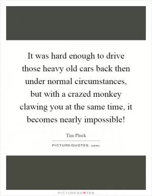 It was hard enough to drive those heavy old cars back then under normal circumstances, but with a crazed monkey clawing you at the same time, it becomes nearly impossible! Picture Quote #1