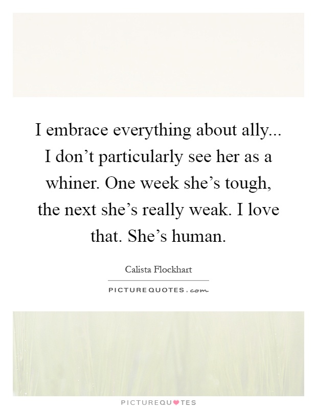 I embrace everything about ally... I don't particularly see her as a whiner. One week she's tough, the next she's really weak. I love that. She's human Picture Quote #1