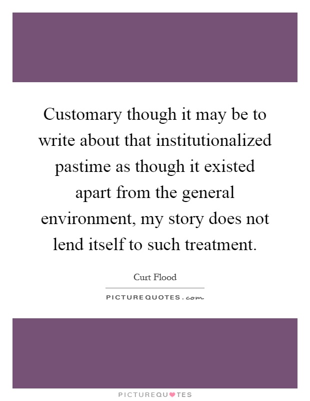 Customary though it may be to write about that institutionalized pastime as though it existed apart from the general environment, my story does not lend itself to such treatment Picture Quote #1