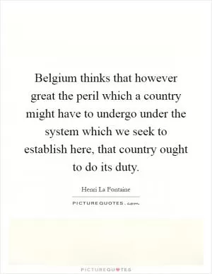 Belgium thinks that however great the peril which a country might have to undergo under the system which we seek to establish here, that country ought to do its duty Picture Quote #1