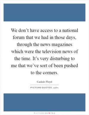 We don’t have access to a national forum that we had in those days, through the news magazines which were the television news of the time. It’s very disturbing to me that we’ve sort of been pushed to the corners Picture Quote #1