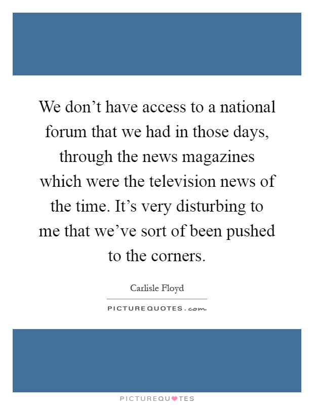 We don't have access to a national forum that we had in those days, through the news magazines which were the television news of the time. It's very disturbing to me that we've sort of been pushed to the corners Picture Quote #1