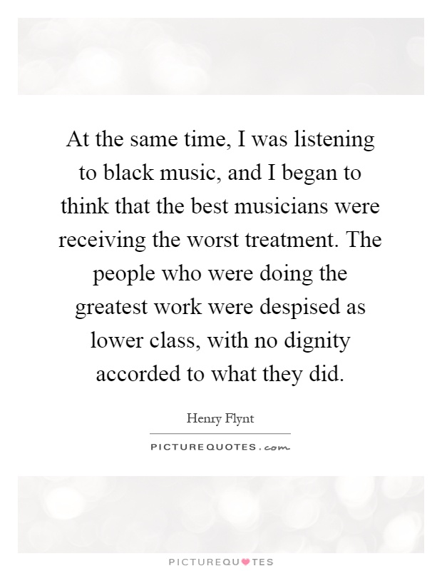 At the same time, I was listening to black music, and I began to think that the best musicians were receiving the worst treatment. The people who were doing the greatest work were despised as lower class, with no dignity accorded to what they did Picture Quote #1