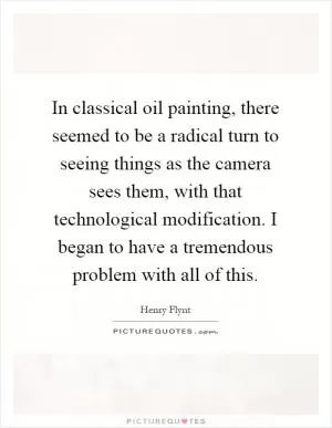 In classical oil painting, there seemed to be a radical turn to seeing things as the camera sees them, with that technological modification. I began to have a tremendous problem with all of this Picture Quote #1