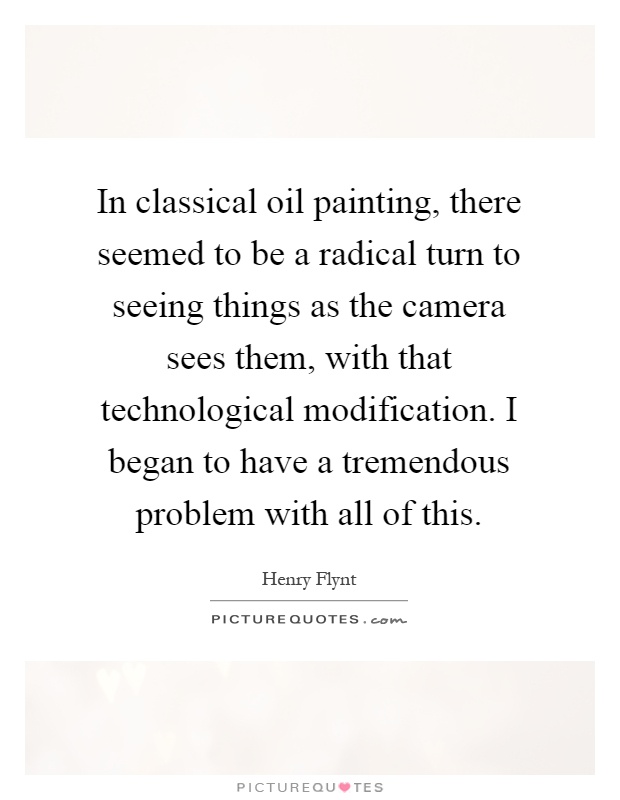 In classical oil painting, there seemed to be a radical turn to seeing things as the camera sees them, with that technological modification. I began to have a tremendous problem with all of this Picture Quote #1