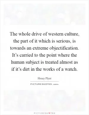 The whole drive of western culture, the part of it which is serious, is towards an extreme objectification. It’s carried to the point where the human subject is treated almost as if it’s dirt in the works of a watch Picture Quote #1