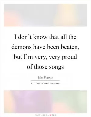 I don’t know that all the demons have been beaten, but I’m very, very proud of those songs Picture Quote #1