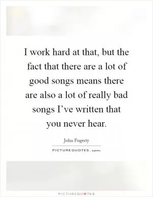 I work hard at that, but the fact that there are a lot of good songs means there are also a lot of really bad songs I’ve written that you never hear Picture Quote #1