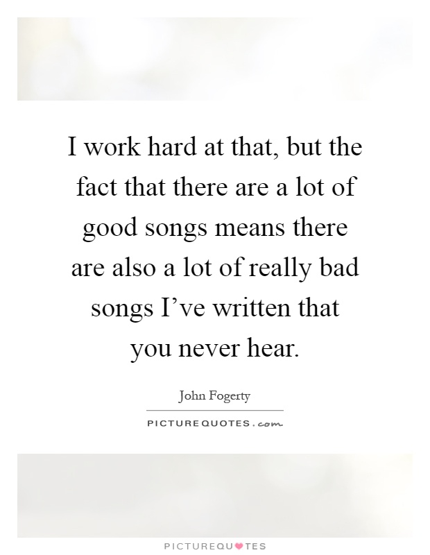 I work hard at that, but the fact that there are a lot of good songs means there are also a lot of really bad songs I've written that you never hear Picture Quote #1