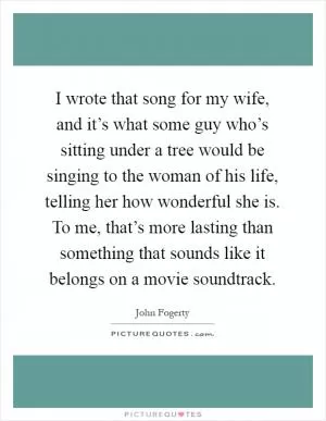 I wrote that song for my wife, and it’s what some guy who’s sitting under a tree would be singing to the woman of his life, telling her how wonderful she is. To me, that’s more lasting than something that sounds like it belongs on a movie soundtrack Picture Quote #1