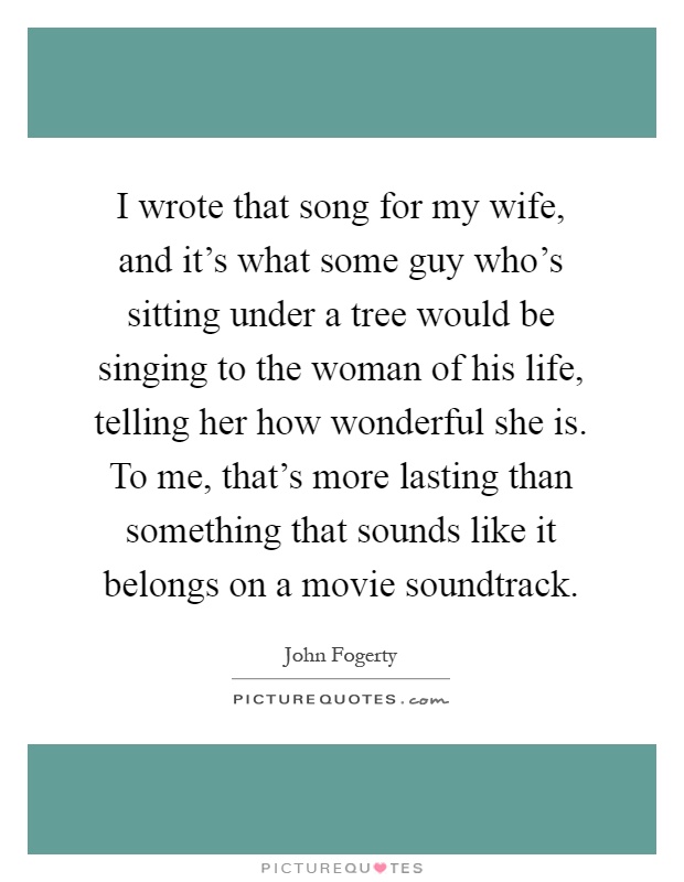 I wrote that song for my wife, and it's what some guy who's sitting under a tree would be singing to the woman of his life, telling her how wonderful she is. To me, that's more lasting than something that sounds like it belongs on a movie soundtrack Picture Quote #1