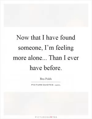 Now that I have found someone, I’m feeling more alone... Than I ever have before Picture Quote #1