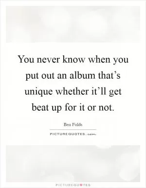 You never know when you put out an album that’s unique whether it’ll get beat up for it or not Picture Quote #1
