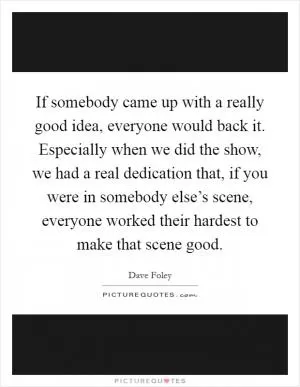 If somebody came up with a really good idea, everyone would back it. Especially when we did the show, we had a real dedication that, if you were in somebody else’s scene, everyone worked their hardest to make that scene good Picture Quote #1