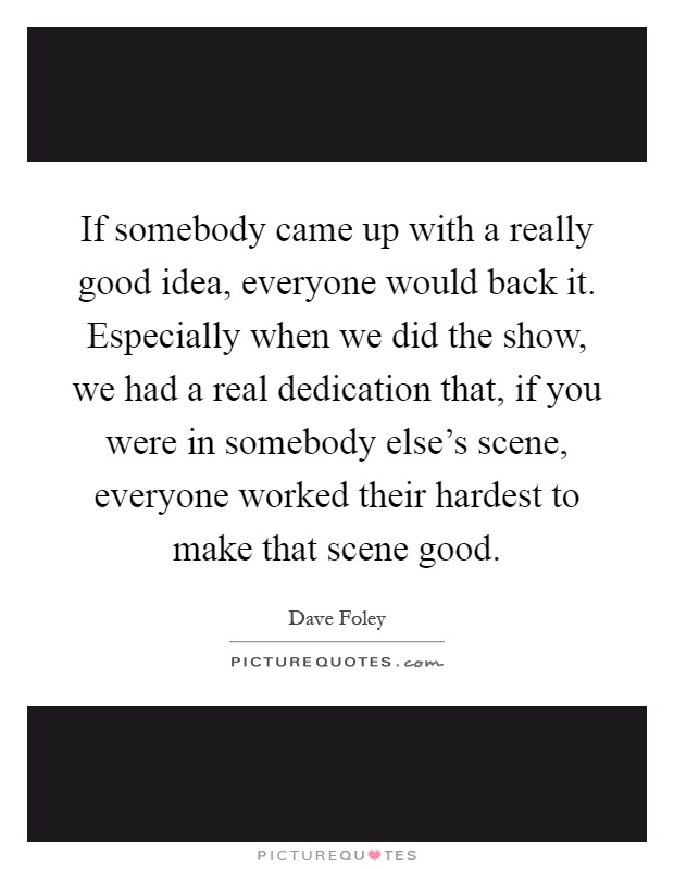 If somebody came up with a really good idea, everyone would back it. Especially when we did the show, we had a real dedication that, if you were in somebody else's scene, everyone worked their hardest to make that scene good Picture Quote #1