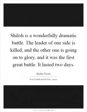 Shiloh is a wonderfully dramatic battle. The leader of one side is killed, and the other one is going on to glory, and it was the first great battle. It lasted two days Picture Quote #1