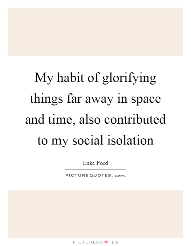 My habit of glorifying things far away in space and time, also contributed to my social isolation Picture Quote #1