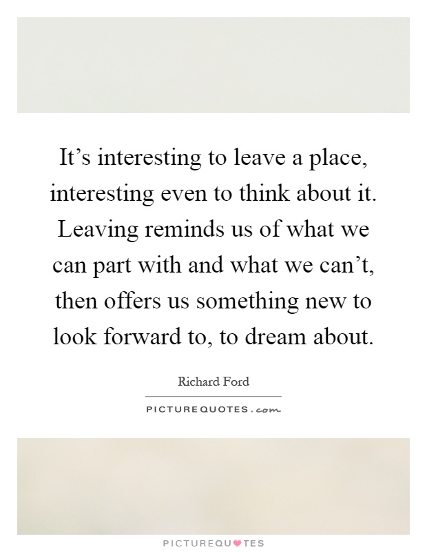 It's interesting to leave a place, interesting even to think about it. Leaving reminds us of what we can part with and what we can't, then offers us something new to look forward to, to dream about Picture Quote #1