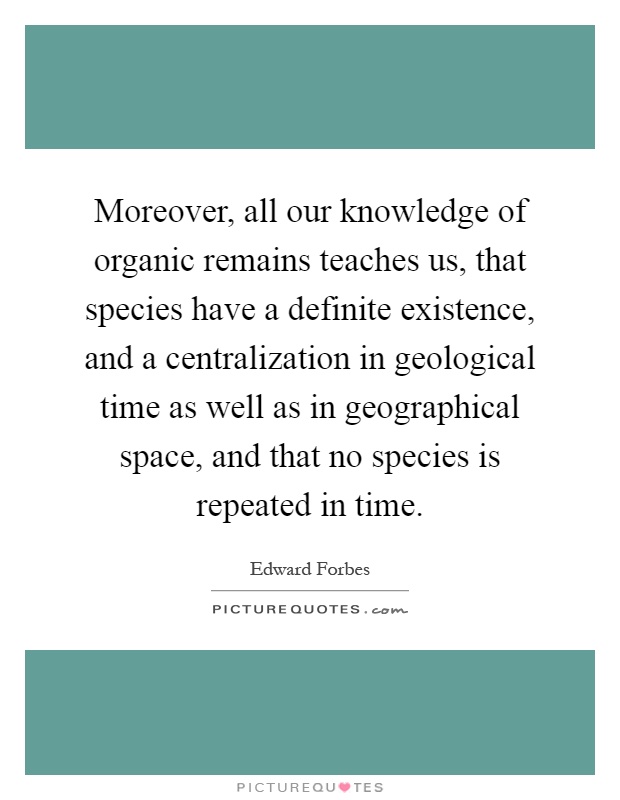 Moreover, all our knowledge of organic remains teaches us, that species have a definite existence, and a centralization in geological time as well as in geographical space, and that no species is repeated in time Picture Quote #1