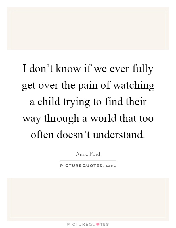 I don't know if we ever fully get over the pain of watching a child trying to find their way through a world that too often doesn't understand Picture Quote #1